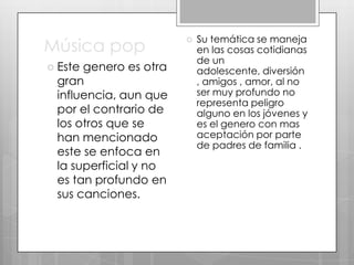 Música pop
 Este

genero es otra
gran
influencia, aun que
por el contrario de
los otros que se
han mencionado
este se enfoca en
la superficial y no
es tan profundo en
sus canciones.



Su temática se maneja
en las cosas cotidianas
de un
adolescente, diversión
, amigos , amor, al no
ser muy profundo no
representa peligro
alguno en los jóvenes y
es el genero con mas
aceptación por parte
de padres de familia .

 