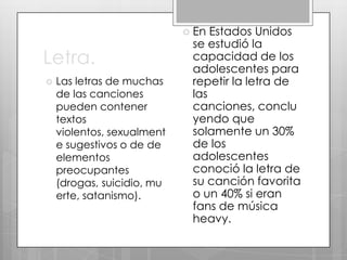  En

Letra.


Las letras de muchas
de las canciones
pueden contener
textos
violentos, sexualment
e sugestivos o de de
elementos
preocupantes
(drogas, suicidio, mu
erte, satanismo).

Estados Unidos
se estudió la
capacidad de los
adolescentes para
repetir la letra de
las
canciones, conclu
yendo que
solamente un 30%
de los
adolescentes
conoció la letra de
su canción favorita
o un 40% si eran
fans de música
heavy.

 