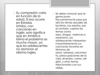 

Su compresión varía
en función de la
edad. Si eso ocurre
en Estados
Unidos, con
canciones en
inglés, esto significa
que en América
latina el problema es
mucho mayor, ya
que los adolescentes
no dominan el
idioma ingles.



Se debe conocer que la
gente joven
frecuentemente pasa por
alto los temas sexuales de
las letras. Los adultos, por
el contario, captan los
temas como
sexo, drogas, violencia o
satanismo. Los
adolescentes interpretan
mayoritariamente sus
canciones favoritas en
términos de
amor, amistad, crecimien
to, preocupaciones de la
vida, diversión, carros, reli
gión, y otros temas
relacionados con sus

vidas.

 