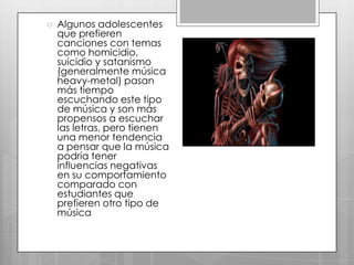 

Algunos adolescentes
que prefieren
canciones con temas
como homicidio,
suicidio y satanismo
(generalmente música
heavy-metal) pasan
más tiempo
escuchando este tipo
de música y son más
propensos a escuchar
las letras, pero tienen
una menor tendencia
a pensar que la música
podría tener
influencias negativas
en su comportamiento
comparado con
estudiantes que
prefieren otro tipo de
música

 