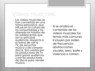 Videos musicales.


Los videos musicales se
han convertido en una
forma persuasiva, que
influye en la cultura de
los consumidores y ha
alterado los hábitos de
los adolescentes que
son su principal
audiencia, respecto a
la forma de ver la
TV, de escuchar
música y de comprar
discos. Son usados por
los productores de TV
para ganar audiencia
y por los productores
de discos para vender
música.



Si se analiza el
contenido de los
vídeos musicales los
temas más comunes
incluyen por orden
de frecuencia:
abstracciones
visuales, sexo, baile y
violencia o crimen.

 