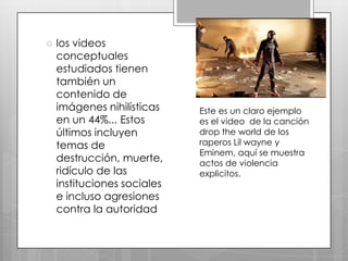 

los videos
conceptuales
estudiados tienen
también un
contenido de
imágenes nihilísticas
en un 44%... Estos
últimos incluyen
temas de
destrucción, muerte,
ridículo de las
instituciones sociales
e incluso agresiones
contra la autoridad

Este es un claro ejemplo
es el video de la canción
drop the world de los
raperos Lil wayne y
Eminem, aquí se muestra
actos de violencia
explicitos.

 