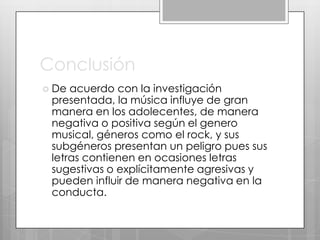 Conclusión
 De

acuerdo con la investigación
presentada, la música influye de gran
manera en los adolecentes, de manera
negativa o positiva según el genero
musical, géneros como el rock, y sus
subgéneros presentan un peligro pues sus
letras contienen en ocasiones letras
sugestivas o explícitamente agresivas y
pueden influir de manera negativa en la
conducta.

 