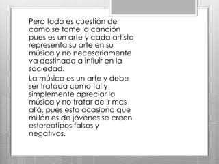 Pero todo es cuestión de
como se tome la canción
pues es un arte y cada artista
representa su arte en su
música y no necesariamente
va destinada a influir en la
sociedad.
La música es un arte y debe
ser tratada como tal y
simplemente apreciar la
música y no tratar de ir mas
allá, pues esto ocasiona que
millón es de jóvenes se creen
estereotipos falsos y
negativos.

 