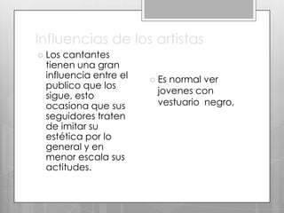 Influencias de los artistas
 Los

cantantes
tienen una gran
influencia entre el
publico que los
sigue, esto
ocasiona que sus
seguidores traten
de imitar su
estética por lo
general y en
menor escala sus
actitudes.

 Es

normal ver
jovenes con
vestuario negro,

 