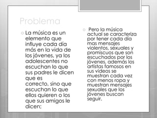 Problema
 La

música es un
elemento que
influye cada día
más en la vida de
los jóvenes, ya los
adolescentes no
escuchan lo que
sus padres le dicen
que es
correcto, sino que
escuchan lo que
ellos quieren o los
que sus amigos le
dicen;



Pero la música
actual se caracteriza
por tener cada día
mas mensajes
violentos, sexuales y
promiscuos que son
escuchados por los
jóvenes, además los
artistas famosos en
sus videos se
muestran cada vez
con menos ropa y
muestran mensajes
sexuales que los
jóvenes buscan
seguir.

 