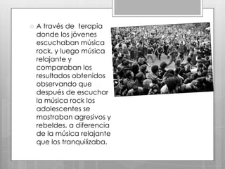 

A través de terapia
donde los jóvenes
escuchaban música
rock, y luego música
relajante y
comparaban los
resultados obtenidos
observando que
después de escuchar
la música rock los
adolescentes se
mostraban agresivos y
rebeldes, a diferencia
de la música relajante
que los tranquilizaba.

 
