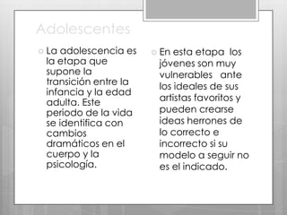 Adolescentes
 La

adolescencia es
la etapa que
supone la
transición entre la
infancia y la edad
adulta. Este
periodo de la vida
se identifica con
cambios
dramáticos en el
cuerpo y la
psicología.

 En

esta etapa los
jóvenes son muy
vulnerables ante
los ideales de sus
artistas favoritos y
pueden crearse
ideas herrones de
lo correcto e
incorrecto si su
modelo a seguir no
es el indicado.

 