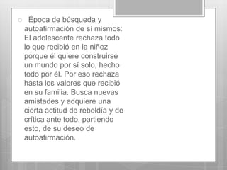 

Época de búsqueda y
autoafirmación de sí mismos:
El adolescente rechaza todo
lo que recibió en la niñez
porque él quiere construirse
un mundo por sí solo, hecho
todo por él. Por eso rechaza
hasta los valores que recibió
en su familia. Busca nuevas
amistades y adquiere una
cierta actitud de rebeldía y de
crítica ante todo, partiendo
esto, de su deseo de
autoafirmación.

 