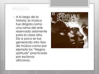 Música


A lo largo de la
historia, la música
fue dirigida como
una rama del arte
reservada solamente
para la clase alta.
De a poco se fue
generando otro tipo
de música como por
ejemplo los “Negros
spirituals” practicada
por esclavos
africanos.

 