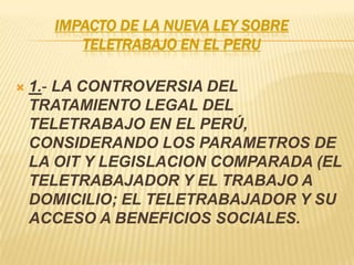 IMPACTO DE LA NUEVA LEY SOBRE
TELETRABAJO EN EL PERU
 1.- LA CONTROVERSIA DEL
TRATAMIENTO LEGAL DEL
TELETRABAJO EN EL PERÚ,
CONSIDERANDO LOS PARAMETROS DE
LA OIT Y LEGISLACION COMPARADA (EL
TELETRABAJADOR Y EL TRABAJO A
DOMICILIO; EL TELETRABAJADOR Y SU
ACCESO A BENEFICIOS SOCIALES.
 