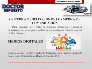 CRITERIOS DE SELECCIÓN DE LOS MEDIOS DE
COMUNICACIÓN
Para impulsar las ventas de nuestros productos y servicios
utilizaremos los principales medios de comunicación como lo son los
medios digitales.
MEDIOS DIGITALES
Convenios con: Twitter, Facebook, Instagram, para mostrar mediante
floating Ad información de Doctor Repuestos C.A.
 