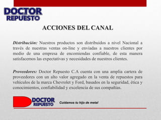ACCIONES DEL CANAL
Distribución: Nuestros productos son distribuidos a nivel Nacional a
través de nuestras ventas on-line y enviadas a nuestros clientes por
medio de una empresa de encomiendas confiable, de esta manera
satisfacemos las expectativas y necesidades de nuestros clientes.
Proveedores: Doctor Repuesto C.A cuenta con una amplia cartera de
proveedores con un alto valor agregado en la venta de repuestos para
vehículos de la marca Chevrolet y Ford, basados en la seguridad, ética y
conocimientos, confiabilidad y excelencia de sus compañías.
Cuidamos tu hijo de metal
 