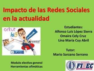 Impacto de las Redes Sociales 
en la actualidad 
Estudiantes: 
Alfonso Luis López Sierra 
Omaira Cely Cruz 
Lina María Cuy Abril 
Tutor: 
Mario Sorzano Serrano 
Modulo electivo general 
Herramientas ofimáticas 
 