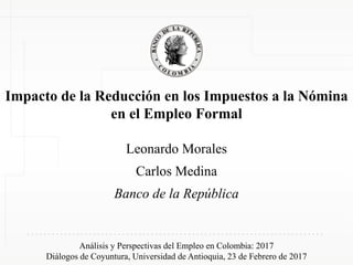 Impacto de la Reducción en los Impuestos a la Nómina
en el Empleo Formal
Leonardo Morales
Carlos Medina
Banco de la República
Análisis y Perspectivas del Empleo en Colombia: 2017
Diálogos de Coyuntura, Universidad de Antioquia, 23 de Febrero de 2017
 
