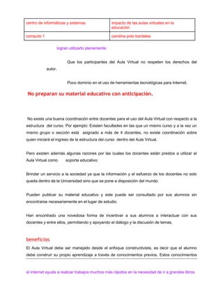 centro de informáticas y sistemas

impacto de las aulas virtuales en la
educación

computo 1

carolina polo bardales
logran utilizarlo plenamente:

Que los participantes del Aula Virtual no respeten los derechos del
autor.

Poco dominio en el uso de herramientas tecnológicas para Internet.

No preparan su material educativo con anticipación.

No existe una buena coordinación entre docentes para el uso del Aula Virtual con respecto a la
estructura del curso. Por ejemplo: Existen facultades en las que un mismo curso y a la vez un
mismo grupo o sección está asignado a más de 4 docentes, no existe coordinación sobre
quien iniciará el ingreso de la estructura del curso dentro del Aula Virtual.

Pero existen además algunas razones por las cuales los docentes están prestos a utilizar el
Aula Virtual como

soporte educativo:

Brindar un servicio a la sociedad ya que la información y el esfuerzo de los docentes no solo
queda dentro de la Universidad sino que se pone a disposición del mundo.

Pueden publicar su material educativo y este puede ser consultado por sus alumnos sin
encontrarse necesariamente en el lugar de estudio.

Han encontrado una novedosa forma de incentivar a sus alumnos a interactuar con sus
docentes y entre ellos, permitiendo y apoyando el diálogo y la discusión de temas.

beneficios
El Aula Virtual debe ser manejado desde el enfoque constructivista, es decir que el alumno
debe construir su propio aprendizaje a través de conocimientos previos. Estos conocimientos

el internet ayuda a realizar trabajos muchos más rápidos en la necesidad de ir a grandes libros

 