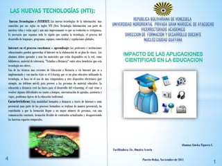 Nuevas Tecnologías e INTERNET: Las nuevas tecnologías de la información, mas
conocidas por sus siglas en ingles NTI (New Tecnología Información) son parte de
nuestras vidas y están aquí y aun más impresionante es que su evolución es vertiginosa.
Es necesario que sepamos todo lo rápido que cambia la tecnología, el proceso del
desarrollo de lenguajes, programas, equipos, conectividad y regulaciones globales.
Internet en el proceso enseñanza – aprendizaje: Los profesores e instituciones
educacionales pueden aprovechar el Internet en la elaboración de su plan de clases. Los
alumnos deben aprender a usar los materiales que están disponibles en la red, como
bibliotecas, material de referencia, "Estudios a Distancia" entre otros beneficios que esta
tecnología nos ofrece.
Una de las técnicas mas recientes de Educación a Distancia o vía Internet que se a
implementado y con mucho éxito es el E-learnig que es un plan educativo utilizando la
tecnología, se basa en el uso de una computadora u otro dispositivo electrónico (por
ejemplo, un teléfono móvil) para proveer a las personas de material educativo. La
educación a distancia creó las bases para el desarrollo del e-Learning, el cual viene a
resolver algunas dificultades en cuanto a tiempos, sincronización de agendas, asistencia y
viajes, problemas típicos de la educación tradicional.
Características: Esta modalidad formativa a distancia a través de Internet o semi
presencial (una parte de los procesos formativos se realizan de manera presencial), ha
contribuido a que la formación llegue a un mayor número de personas, con una
comunicación constante, formación flexible de contenidos actualizados y desapareciendo
las barreras espacios temporales.
Facilitadora: Lic. Omaira Acosta
Alumna: Liuska Figuera C.
Puerto Ordaz, Noviembre de 2011
1
4
 