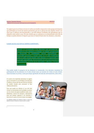 Laynner Camacho Romero

05-02-14

IMPACTO DE LAS AULAS VIRTUALES EN LOS ESTUDIANTES

Se sugiere que en un futuro cercano se realice un estudio comparativo entre grupos de alumnos
que participan en cursos de manera presencial, que no se apoyan de este soporte virtual, con
otros que si utilizan esta herramienta; y con ello obtener resultados del aprendizaje que se
adquiere entre ambos casos. De este estudio que se realizará en un determinado intervalo de
tiempo se podrá obtener el impacto que tiene el Aula Virtual entre los alumnos y docentes.

EL BUEN USO DEL AULA VIRTUAL SIEMPRE ES IMPORTANTE..

Además se recomienda a los docentes que promuevan e
incentiven a los alumnos a trabajar en equipo, propiciando
el desarrollo de habilidades mixtas (aprendizaje y
desarrollo personal y social) tanto en el aula tradicional
como el aula virtual donde cada alumno es responsable de
su propio aprendizaje, favoreciendo así a la construcción de
conocimientos, a través de la discusión, reflexión y la toma
de decisiones. 1
Para poder medir el progreso de los alumnos se recomienda a los docentes considerar la
participación de los alumnos en el aula virtual como: un mínimo de visitas al aula virtual,
intervenciones en el foro, cierto porcentaje aprobados de tests de entrenamiento, entre otros.

En cuanto a los materiales educativos se sugiere
que se incorpore el uso de Mapas Conceptuales
o Gráficos, ya que este tipo de entornos necesita
de medios visuales para promover la fase
reflexiva del alumno.
Para que pueda ser efectivo el uso del Aula
Virtual, se recomienda a las Facultades coordinar
con los centros de apoyo académico tales como:
bibliotecas, centros de cómputo y laboratorios
para que puedan capacitar a los docentes y
alumnos en cuanto al uso de nuevas tecnologías.
Los profesores siempre nos incentiva a trabajar en equipo todo
depende de nosotros si tomamos en cuenta de lo que es un equipo.

1

7

 