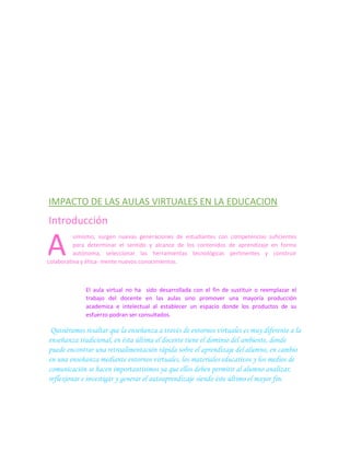 IMPACTO DE LAS AULAS VIRTUALES EN LA EDUCACION

Introducción

A

simismo, surgen nuevas generaciones de estudiantes con competencias suficientes
para determinar el sentido y alcance de los contenidos de aprendizaje en forma
autónoma, seleccionar las herramientas tecnológicas pertinentes y construir
colaborativa y ética- mente nuevos conocimientos.

El aula virtual no ha sido desarrollada con el fin de sustituir o reemplazar el
trabajo del docente en las aulas sino promover una mayoría producción
academica e intelectual al establecer un espacio donde los productos de su
esfuerzo podran ser consultados.

Quisiéramos resaltar que la enseñanza a través de entornos virtuales es muy diferente a la
enseñanza tradicional, en ésta última el docente tiene el dominio del ambiente, donde
puede encontrar una retroalimentación rápida sobre el aprendizaje del alumno, en cambio
en una enseñanza mediante entornos virtuales, los materiales educativos y los medios de
comunicación se hacen importantísimos ya que ellos deben permitir al alumno analizar,
reflexionar e investigar y generar el autoaprendizaje siendo éste último el mayor fin.

 