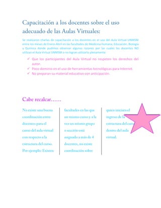 Se realizaron charlas de capacitación a los docentes en el uso del Aula Virtual UNMSM
entre los meses de Enero-Abril en las facultades de Medicina Humana, Educación, Biología
y Química donde pudimos observar algunas razones por las cuales los docentes NO
utilizan el Aula Virtual UNMSM o no logran utilizarlo plenamente:

 Que los participantes del Aula Virtual no respeten los derechos del
autor.
 Poco dominio en el uso de herramientas tecnológicas para Internet.
 No preparan su material educativo con anticipación.

 