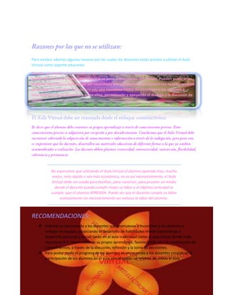 Pero existen además algunas razones por las cuales los docentes están prestos a utilizar el Aula
Virtual como soporte educativo:
Brindar un servicio a la sociedad ya que la información y el esfuerzo de los docentes no solo
queda dentro de la Universidad sino que se pone a disposición del mundo. Pueden publicar su
material educativo y este puede ser consultado por sus alumnos sin encontrase necesariamente
en el lugar de estudio. Han encontrado una novedosa forma de incentivar a sus alumnos a
interactuar con sus docentes y entre ellos, permitiendo y apoyando el diálogo y la discusión de
temas.

No esperamos que utilizando el Aula Virtual el alumno aprenda más, mucho
mejor, más rápido o sea más económico, no es así necesariamente, el Aula
Virtual debe ser usada para facilitar, para construir, para proveer un medio
donde el docente pueda cumplir mejor su labor y el objetivo principal se
cumpla: que el alumno APRENDA. Puede ser que el docente cumpla su labor
exitosamente sin necesariamente ser exitosa la labor del alumno.

RECOMENDACIONES:
 Además se recomienda a los docentes que promuevan e incentiven a los alumnos a
trabajar en equipo, propiciando el desarrollo de habilidades mixtas (aprendizaje y
desarrollo personal y social) tanto en el aula tradicional como el aula virtual donde cada
alumno es 6 7. responsable de su propio aprendizaje, favoreciendo así a la construcción de
conocimientos, a través de la discusión, reflexión y la toma de decisiones.
 Para poder medir el progreso de los alumnos se recomienda a los docentes considerar la
participación de los alumnos en el aula virtual como: un mínimo de visitas al aula

 