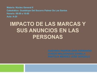 Materia: Núcleo General II
Catedrático: Guadalupe Del Socorro Palmer De Los Santos
Horario: 09:00 a 10:00
Aula: A-20


  IMPACTO DE LAS MARCAS Y
    SUS ANUNCIOS EN LAS
         PERSONAS

                                     GUEVARA PADRON ERIK FERNANDO
                                     OVIEDO MALDONADO DANIELA
                                     PANTOJA MENDEZ JOSE GONZALO
 