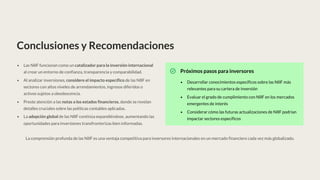 Conclusiones y Recomendaciones
Las NIIF funcionan como un catalizador para la inversión internacional
al crear un entorno de confianza, transparencia y comparabilidad.
Al analizar inversiones, considere el impacto específico de las NIIF en
sectores con altos niveles de arrendamientos, ingresos diferidos o
activos sujetos a obsolescencia.
Preste atención a las notas a los estados financieros, donde se revelan
detalles cruciales sobre las políticas contables aplicadas.
La adopción global de las NIIF continúa expandiéndose, aumentando las
oportunidades para inversiones transfronterizas bien informadas.
Próximos pasos para inversores
Desarrollar conocimientos específicos sobre las NIIF más
relevantes para su cartera de inversión
Evaluar el grado de cumplimiento con NIIF en los mercados
emergentes de interés
Considerar cómo las futuras actualizaciones de NIIF podrían
impactar sectores específicos
La comprensión profunda de las NIIF es una ventaja competitiva para inversores internacionales en un mercado financiero cada vez más globalizado.
 
