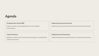 Agenda
Fundamentos de las NIIF
Origen, propósito y alcance global de las normas contables
internacionales
Importancia para Inversores
Beneficios clave para la toma de decisiones de inversión internacional
Casos Prácticos
Ejemplos numéricos sobre reconocimiento de ingresos, arrendamientos
y deterioro de activos
Implicaciones Financieras
Análisis del impacto en estados financieros y evaluación de inversiones
 