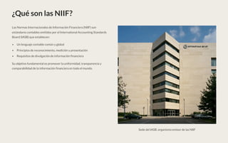 ¿Qué son las NIIF?
Las Normas Internacionales de Información Financiera (NIIF) son
estándares contables emitidos por el International Accounting Standards
Board (IASB) que establecen:
Un lenguaje contable común y global
Principios de reconocimiento, medición y presentación
Requisitos de divulgación de información financiera
Su objetivo fundamental es promover la uniformidad, transparencia y
comparabilidad de la información financiera en todo el mundo.
Sede del IASB, organismo emisor de las NIIF
 