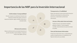 Importancia de las NIIF para la Inversión Internacional
Uniformidad y Comparabilidad
Permite comparar el rendimiento financiero de
empresas de diferentes países, sectores e
industrias mediante reglas contables coherentes y
estandarizadas.
Transparencia y Credibilidad
Exige a las empresas revelar información financiera
relevante, aumentando la confianza de los
inversores y reduciendo la asimetría de
información.
Acceso a Mercados Internacionales
Facilita el acceso a mercados de capitales
globales al hablar el "mismo lenguaje"
contable, reduciendo barreras para la entrada
de capital.
Toma de Decisiones Informadas
Proporciona información clara y comparable para
evaluar la salud financiera, el rendimiento y los
flujos de efectivo de una entidad.
Eficiencia Económica
Mejora la eficiencia de los mercados financieros al
permitir identificar oportunidades y riesgos de
manera más rápida y precisa.
 