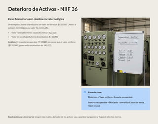 Deterioro de Activos - NIIF 36
Caso: Maquinaria con obsolescencia tecnológica
Una empresa posee una máquina con valor en libros de $150,000. Debido a
avances tecnológicos, su valor ha disminuido.
Valor razonable menos costos de venta: $100,000
Valor en uso (flujos futuros descontados): $110,000
Análisis: El importe recuperable ($110,000) es menor que el valor en libros
($150,000), generando un deterioro de $40,000.
Fórmula clave:
Deterioro = Valor en libros - Importe recuperable
Importe recuperable = Máx(Valor razonable - Costos de venta,
Valor en uso)
Implicación para inversores: Imagen más realista del valor de los activos y su capacidad para generar flujos de efectivo futuros.
 