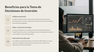 Beneficios para la Toma de
Decisiones de Inversión
Análisis más preciso
Las NIIF permiten realizar comparaciones efectivas entre empresas de
diferentes países y sectores, ampliando el universo de inversión y facilitando
la diversificación geográfica.
Mejor evaluación de riesgos
La mayor transparencia y revelación de información permite identificar
riesgos financieros ocultos, como obligaciones por arrendamientos, ingresos
no sostenibles o activos sobrevalorados.
Valoración más adecuada
Los modelos de valoración basados en información NIIF reflejan con mayor
precisión la realidad económica de las empresas, lo que resulta en una
asignación más eficiente del capital.
 