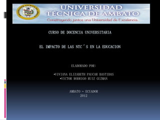 CURSO DE DOCENCIA UNIVERSITARIA


EL IMPACTO DE LAS NTC´S EN LA EDUCACION



               ELABORADO POR:

      •VIVIANA ELIZABETH PAUCAR BASTIDAS
          •VICTOR RODRIGO RUIZ GUZMAN


              AMBATO – ECUADOR
                    2012
 
