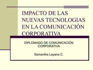 DIPLOMADO DE COMUNICACIÓN CORPORATIVA Samantha Layana C. IMPACTO DE LAS NUEVAS TECNOLOGIAS EN LA COMUNICACIÓN CORPORATIVA 