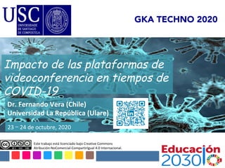 Este	trabajo	está	licenciado	bajo	Creative	Commons	
Atribución-NoComercial-CompartirIgual	4.0	Internacional.		
Impacto de las plataformas de
videoconferencia en tiempos de
COVID-19
Dr.	Fernando	Vera	(Chile)	
Universidad	La	República	(Ulare)	
23	–	24	de	octubre,	2020	
GKA TECHNO 2020
 