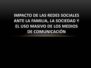 IMPACTO DE LAS REDES SOCIALES 
ANTE LA FAMILIA, LA SOCIEDAD Y 
EL USO MASIVO DE LOS MEDIOS 
DE COMUNICACIÓN 
 
