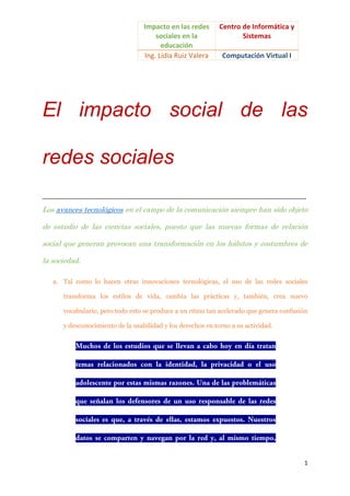 Impacto en las redes
sociales en la
educación
Ing. Lidia Ruiz Valera

Centro de Informática y
Sistemas
Computación Virtual I

El impacto social de las
redes sociales
__________________________________________________________________________________

Los avances tecnológicos en el campo de la comunicación siempre han sido objeto
de estudio de las ciencias sociales, puesto que las nuevas formas de relación
social que generan provocan una transformación en los hábitos y costumbres de
la sociedad.
a. Tal como lo hacen otras innovaciones tecnológicas, el uso de las redes sociales
transforma los estilos de vida, cambia las prácticas y, también, crea nuevo
vocabulario, pero todo esto se produce a un ritmo tan acelerado que genera confusión
y desconocimiento de la usabilidad y los derechos en torno a su actividad.

1

 