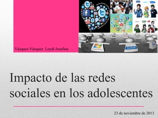 Vázquez Vázquez Leydi Josefina

Impacto de las redes
sociales en los adolescentes
23 de noviembre de 2013

 