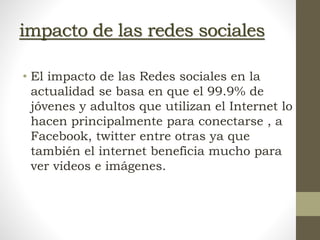impacto de las redes sociales
• El impacto de las Redes sociales en la
actualidad se basa en que el 99.9% de
jóvenes y adultos que utilizan el Internet lo
hacen principalmente para conectarse , a
Facebook, twitter entre otras ya que
también el internet beneficia mucho para
ver videos e imágenes.
 