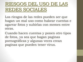 RIESGOS DEL USO DE LAS
REDES SOCIALES
Los riesgos de las redes pueden ser que
hagan un mal uso como hakear cuentas e
agarrar fotos y subirlas con memes entre
otras.
Cuando hacen cuentas y ponen otro tipos
de fotos, ya sea que hagan paginas
pornográficas y algunas veces crean
paginas que pueden tener virus.
 