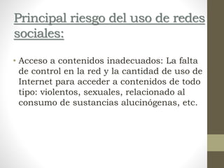 Principal riesgo del uso de redes
sociales:
• Acceso a contenidos inadecuados: La falta
de control en la red y la cantidad de uso de
Internet para acceder a contenidos de todo
tipo: violentos, sexuales, relacionado al
consumo de sustancias alucinógenas, etc.
 