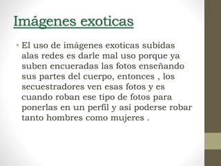 Imágenes exoticas
• El uso de imágenes exoticas subidas
alas redes es darle mal uso porque ya
suben encueradas las fotos enseñando
sus partes del cuerpo, entonces , los
secuestradores ven esas fotos y es
cuando roban ese tipo de fotos para
ponerlas en un perfil y así poderse robar
tanto hombres como mujeres .
 