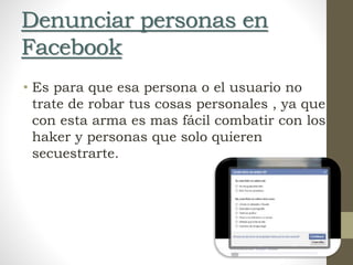 Denunciar personas en
Facebook
• Es para que esa persona o el usuario no
trate de robar tus cosas personales , ya que
con esta arma es mas fácil combatir con los
haker y personas que solo quieren
secuestrarte.
 