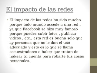 El impacto de las redes
• El impacto de las redes ha sido mucho
porque todo mundo accede a una red ,
ya que Facebook se hizo muy famoso
porque puedes subir fotos , publicar
videos , etc., esta red es buena solo que
ay personas que no le dan el uso
adecuado y esto es lo que se llama
secuestradores o haker que tratan de
hakear tu cuenta para robarte tus cosas
personales.
 