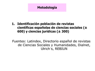 Metodología
1. Identificación población de revistas
científicas españolas de ciencias sociales (±
600) y ciencias jurídicas (± 300)
Fuentes: Latindex, Directorio español de revistas
de Ciencias Sociales y Humanidades, Dialnet,
Ulrich´s, REBIUN
 