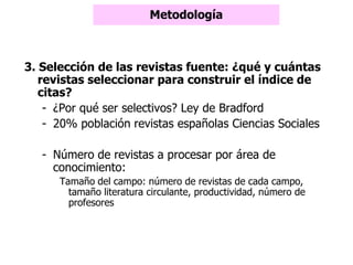 3. Selección de las revistas fuente: ¿qué y cuántas
revistas seleccionar para construir el índice de
citas?
- ¿Por qué ser selectivos? Ley de Bradford
- 20% población revistas españolas Ciencias Sociales
- Número de revistas a procesar por área de
conocimiento:
Tamaño del campo: número de revistas de cada campo,
tamaño literatura circulante, productividad, número de
profesores
Metodología
 