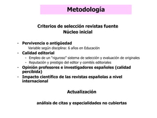 Metodología
Criterios de selección revistas fuente
Núcleo inicial
- Pervivencia o antigüedad
Variable según disciplina: 6 años en Educación
- Calidad editorial
- Empleo de un “riguroso” sistema de selección y evaluación de originales
- Reputación y prestigio del editor y comités editoriales
- Opinión profesores e investigadores españoles (calidad
percibida)
- Impacto científico de las revistas españolas a nivel
internacional
Actualización
análisis de citas y especialidades no cubiertas
 