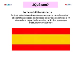 ¿Qué son?
Índices bibliométricos
Índices estadísticos basados en recuentos de referencias
bibliográficas citadas en revistas científicas españolas a fin
de medir el impacto de revistas, artículos, autores e
instituciones españolas
 