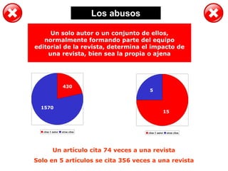 Los abusos
citas 1 autor otras citas
15
5
citas 1 autor otras citas
Un artículo cita 74 veces a una revista
Solo en 5 artículos se cita 356 veces a una revista
15
5
430
1570
Un solo autor o un conjunto de ellos,
normalmente formando parte del equipo
editorial de la revista, determina el impacto de
una revista, bien sea la propia o ajena
 