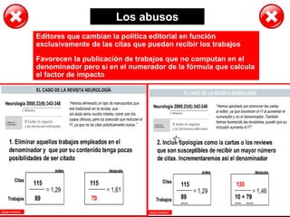 Los abusos
Editores que cambian la política editorial en función
exclusivamente de las citas que puedan recibir los trabajos
Favorecen la publicación de trabajos que no computan en el
denominador pero sí en el numerador de la fórmula que calcula
el factor de impacto
 